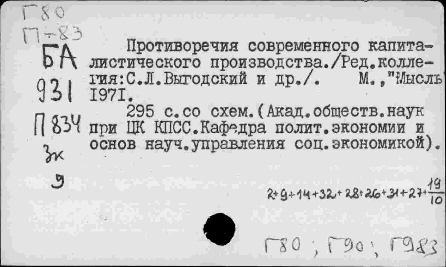 ﻿г*д'	Противоречия современного канита-
и Г\ диетического производства./Ред.колле-пп , тая:С.Л.Выгодский и др./. М.,"Мысль У 61 1971.
п . ..	295 с.со схем.(Акад.обществ.наук
|| 6-)< при ЦК КПСС.Кафедра полит.экономии и
т основ науч.управления соц.экономикой).
Га О , Г9о \